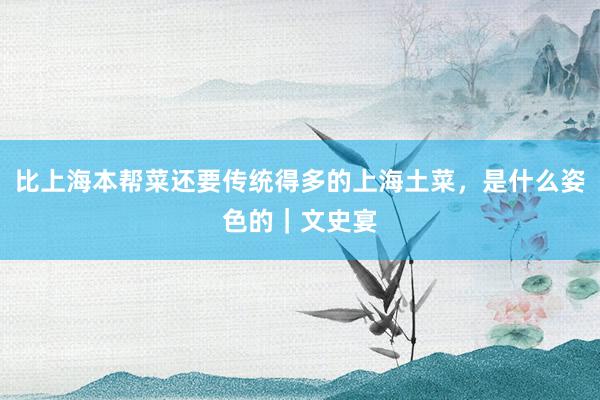 比上海本帮菜还要传统得多的上海土菜，是什么姿色的｜文史宴