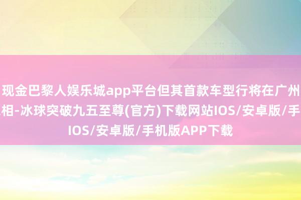 现金巴黎人娱乐城app平台但其首款车型行将在广州车展上精采亮相-冰球突破九五至尊(官方)下载网站IOS/安卓版/手机版APP下载