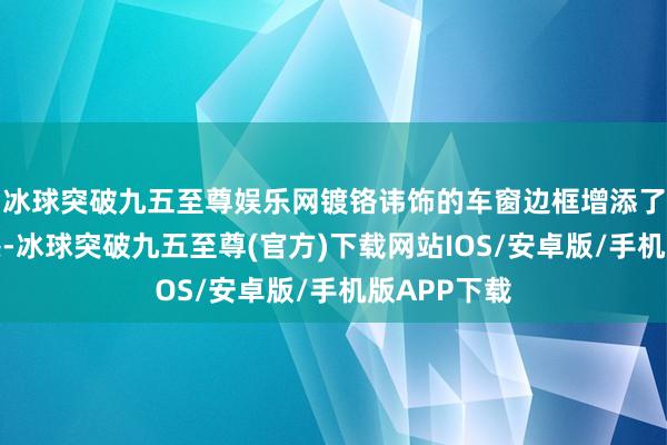 冰球突破九五至尊娱乐网镀铬讳饰的车窗边框增添了一点豪华感-冰球突破九五至尊(官方)下载网站IOS/安卓版/手机版APP下载