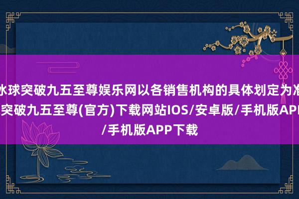 冰球突破九五至尊娱乐网以各销售机构的具体划定为准-冰球突破九五至尊(官方)下载网站IOS/安卓版/手机版APP下载