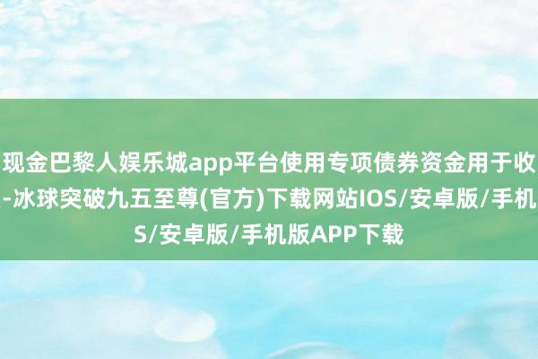 现金巴黎人娱乐城app平台使用专项债券资金用于收回收购地皮-冰球突破九五至尊(官方)下载网站IOS/安卓版/手机版APP下载