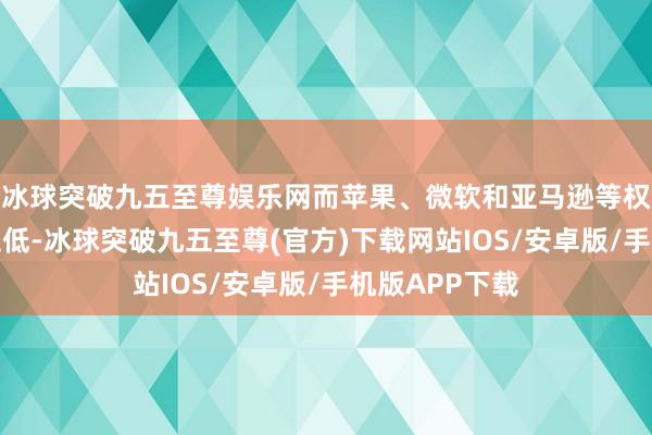 冰球突破九五至尊娱乐网而苹果、微软和亚马逊等权重科技股则走低-冰球突破九五至尊(官方)下载网站IOS/安卓版/手机版APP下载