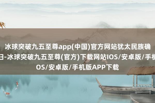 冰球突破九五至尊app(中国)官方网站犹太民族确乎是名至实归-冰球突破九五至尊(官方)下载网站IOS/安卓版/手机版APP下载