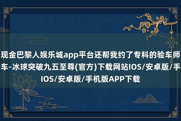 现金巴黎人娱乐城app平台还帮我约了专科的验车师父一同进行验车-冰球突破九五至尊(官方)下载网站IOS/安卓版/手机版APP下载