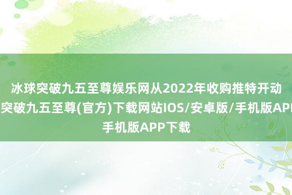 冰球突破九五至尊娱乐网　　从2022年收购推特开动-冰球突破九五至尊(官方)下载网站IOS/安卓版/手机版APP下载