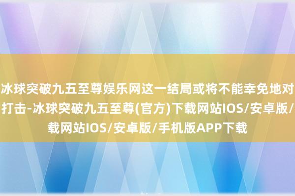 冰球突破九五至尊娱乐网这一结局或将不能幸免地对他形成政事上的打击-冰球突破九五至尊(官方)下载网站IOS/安卓版/手机版APP下载