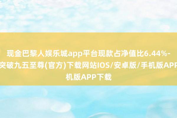 现金巴黎人娱乐城app平台现款占净值比6.44%-冰球突破九五至尊(官方)下载网站IOS/安卓版/手机版APP下载