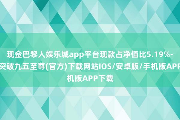 现金巴黎人娱乐城app平台现款占净值比5.19%-冰球突破九五至尊(官方)下载网站IOS/安卓版/手机版APP下载