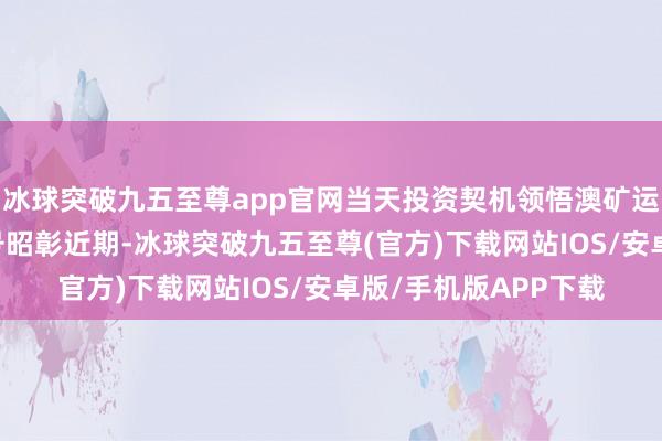 冰球突破九五至尊app官网当天投资契机领悟澳矿运行出清 锂价底部信号昭彰近期-冰球突破九五至尊(官方)下载网站IOS/安卓版/手机版APP下载