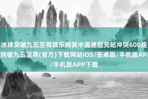 冰球突破九五至尊娱乐网其中高速超充站冲突600座-冰球突破九五至尊(官方)下载网站IOS/安卓版/手机版APP下载