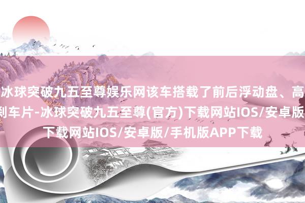 冰球突破九五至尊娱乐网该车搭载了前后浮动盘、高性能刹车油管与刹车片-冰球突破九五至尊(官方)下载网站IOS/安卓版/手机版APP下载