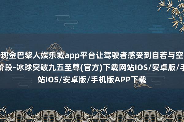 现金巴黎人娱乐城app平台让驾驶者感受到自若与空闲；而在起步阶段-冰球突破九五至尊(官方)下载网站IOS/安卓版/手机版APP下载