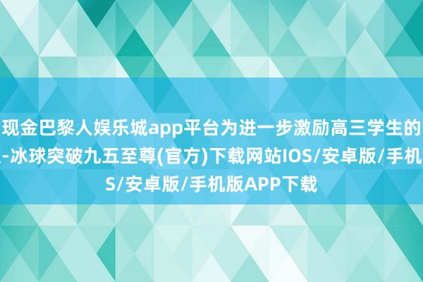 现金巴黎人娱乐城app平台为进一步激励高三学生的学习内能源-冰球突破九五至尊(官方)下载网站IOS/安卓版/手机版APP下载