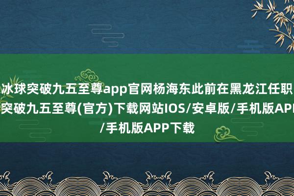 冰球突破九五至尊app官网杨海东此前在黑龙江任职-冰球突破九五至尊(官方)下载网站IOS/安卓版/手机版APP下载