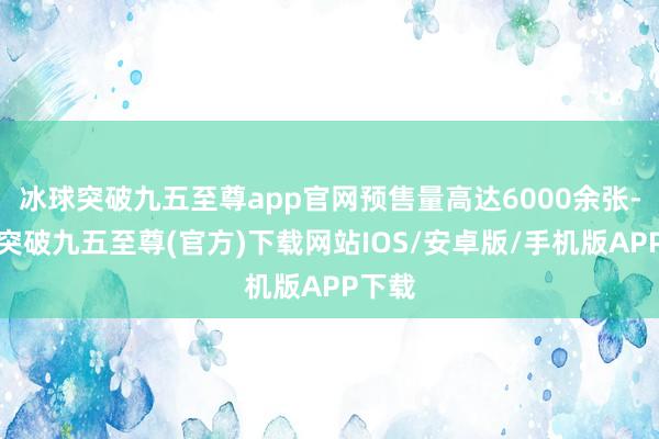 冰球突破九五至尊app官网预售量高达6000余张-冰球突破九五至尊(官方)下载网站IOS/安卓版/手机版APP下载