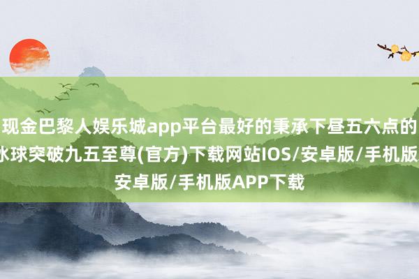 现金巴黎人娱乐城app平台最好的秉承下昼五六点的时候来-冰球突破九五至尊(官方)下载网站IOS/安卓版/手机版APP下载