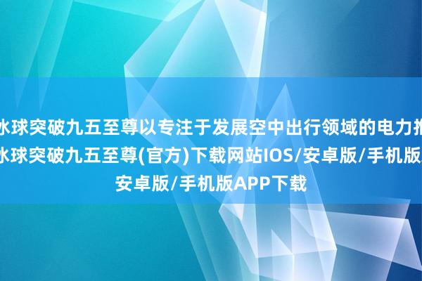 冰球突破九五至尊以专注于发展空中出行领域的电力推动技能-冰球突破九五至尊(官方)下载网站IOS/安卓版/手机版APP下载