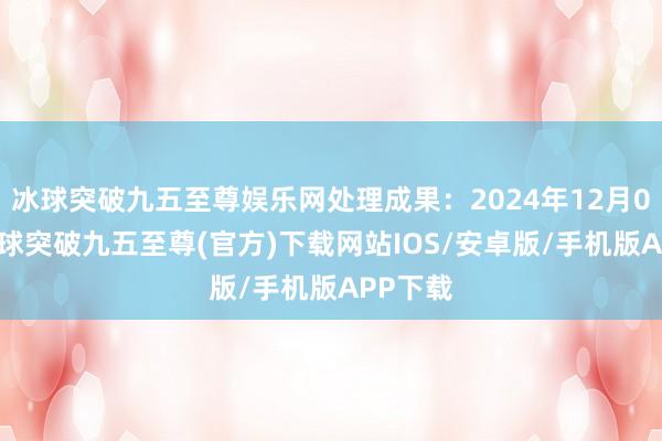 冰球突破九五至尊娱乐网处理成果：2024年12月04日-冰球突破九五至尊(官方)下载网站IOS/安卓版/手机版APP下载