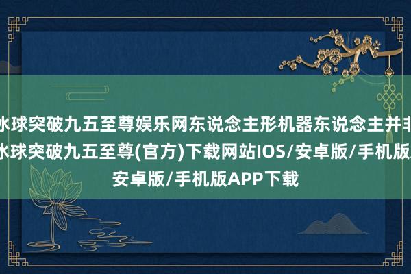 冰球突破九五至尊娱乐网东说念主形机器东说念主并非新观念-冰球突破九五至尊(官方)下载网站IOS/安卓版/手机版APP下载