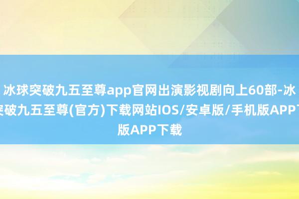 冰球突破九五至尊app官网出演影视剧向上60部-冰球突破九五至尊(官方)下载网站IOS/安卓版/手机版APP下载