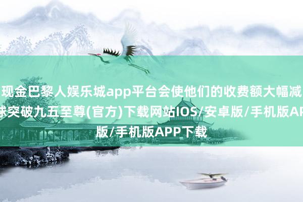 现金巴黎人娱乐城app平台会使他们的收费额大幅减少-冰球突破九五至尊(官方)下载网站IOS/安卓版/手机版APP下载