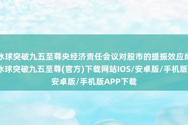 冰球突破九五至尊央经济责任会议对股市的提振效应尚未表露-冰球突破九五至尊(官方)下载网站IOS/安卓版/手机版APP下载