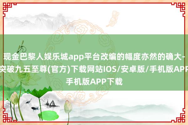 现金巴黎人娱乐城app平台改编的幅度亦然的确大-冰球突破九五至尊(官方)下载网站IOS/安卓版/手机版APP下载