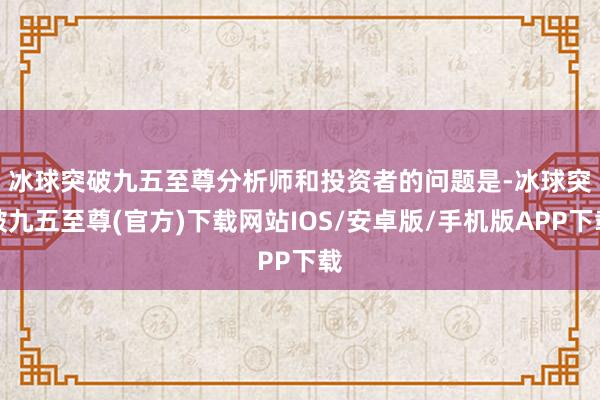 冰球突破九五至尊　　分析师和投资者的问题是-冰球突破九五至尊(官方)下载网站IOS/安卓版/手机版APP下载