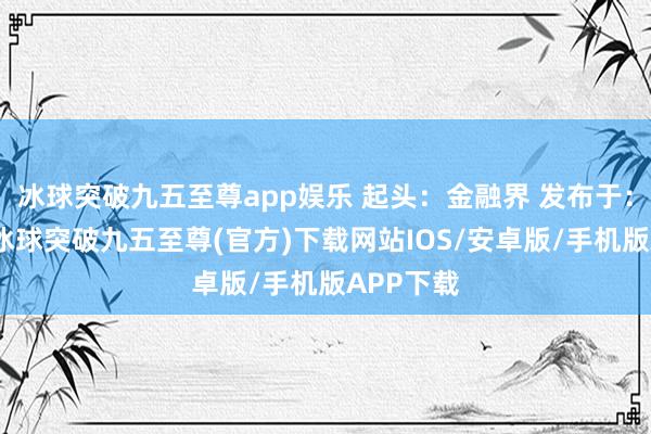 冰球突破九五至尊app娱乐 起头：金融界 发布于：北京市-冰球突破九五至尊(官方)下载网站IOS/安卓版/手机版APP下载