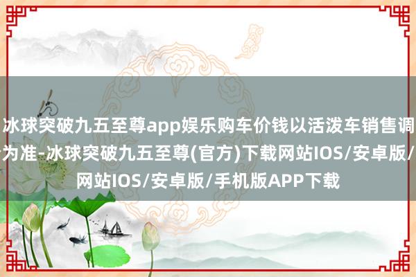 冰球突破九五至尊app娱乐购车价钱以活泼车销售调治发票上含税价为准-冰球突破九五至尊(官方)下载网站IOS/安卓版/手机版APP下载