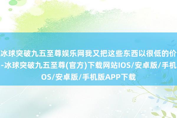 冰球突破九五至尊娱乐网我又把这些东西以很低的价钱迟缓变卖-冰球突破九五至尊(官方)下载网站IOS/安卓版/手机版APP下载