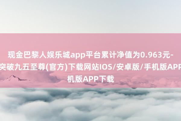 现金巴黎人娱乐城app平台累计净值为0.963元-冰球突破九五至尊(官方)下载网站IOS/安卓版/手机版APP下载