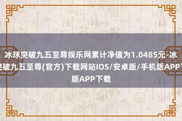 冰球突破九五至尊娱乐网累计净值为1.0485元-冰球突破九五至尊(官方)下载网站IOS/安卓版/手机版APP下载