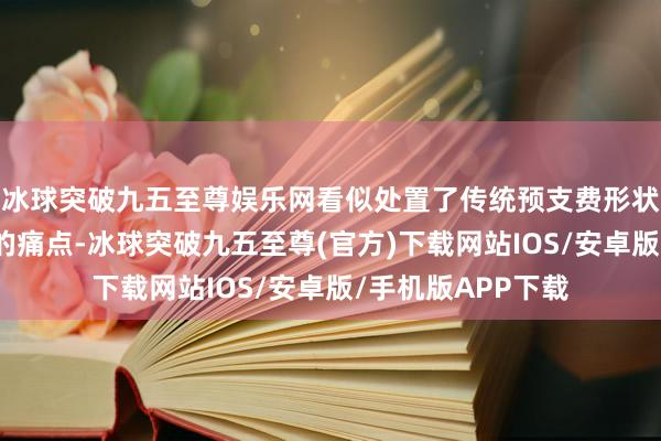 冰球突破九五至尊娱乐网看似处置了传统预支费形状交钱容易退钱难的痛点-冰球突破九五至尊(官方)下载网站IOS/安卓版/手机版APP下载