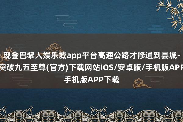 现金巴黎人娱乐城app平台高速公路才修通到县城-冰球突破九五至尊(官方)下载网站IOS/安卓版/手机版APP下载