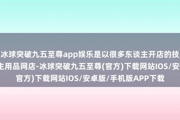 冰球突破九五至尊app娱乐是以很多东谈主开店的技艺齐念念开个成东谈主用品网店-冰球突破九五至尊(官方)下载网站IOS/安卓版/手机版APP下载