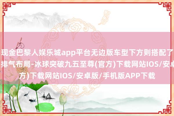 现金巴黎人娱乐城app平台无边版车型下方则搭配了方形口的双边共两出排气布局-冰球突破九五至尊(官方)下载网站IOS/安卓版/手机版APP下载