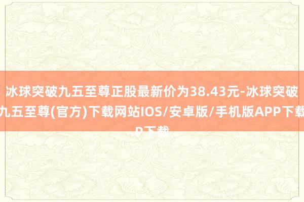 冰球突破九五至尊正股最新价为38.43元-冰球突破九五至尊(官方)下载网站IOS/安卓版/手机版APP下载