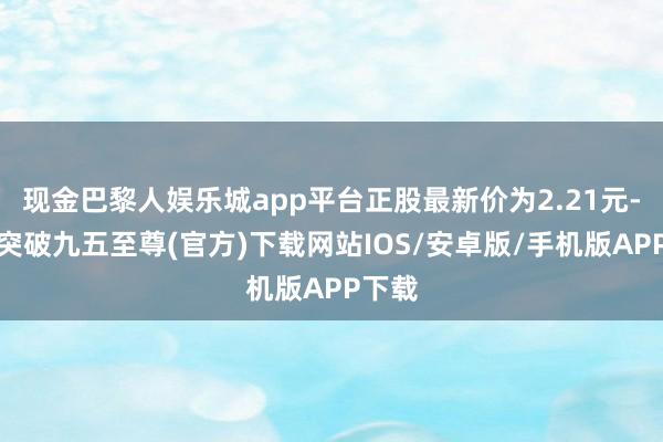 现金巴黎人娱乐城app平台正股最新价为2.21元-冰球突破九五至尊(官方)下载网站IOS/安卓版/手机版APP下载