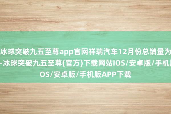 冰球突破九五至尊app官网祥瑞汽车12月份总销量为210055辆-冰球突破九五至尊(官方)下载网站IOS/安卓版/手机版APP下载