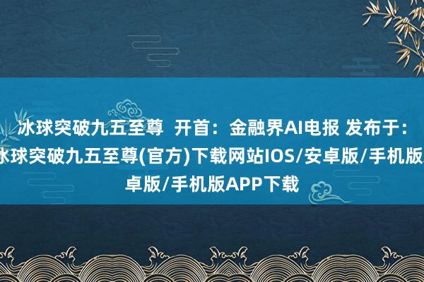 冰球突破九五至尊  开首：金融界AI电报 发布于：北京市-冰球突破九五至尊(官方)下载网站IOS/安卓版/手机版APP下载