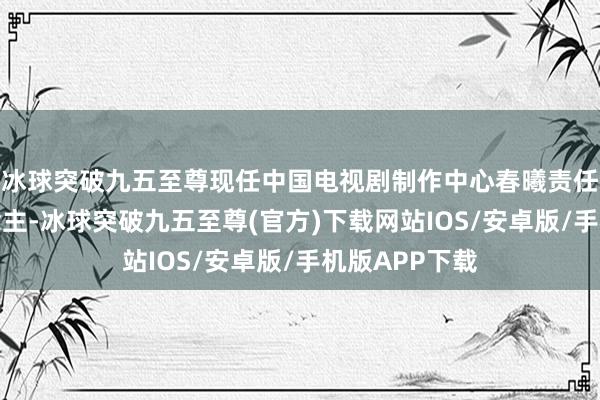 冰球突破九五至尊现任中国电视剧制作中心春曦责任室负责东说念主-冰球突破九五至尊(官方)下载网站IOS/安卓版/手机版APP下载