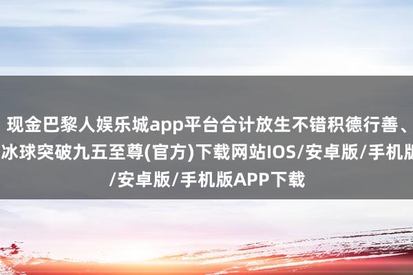 现金巴黎人娱乐城app平台合计放生不错积德行善、道贺逃难-冰球突破九五至尊(官方)下载网站IOS/安卓版/手机版APP下载