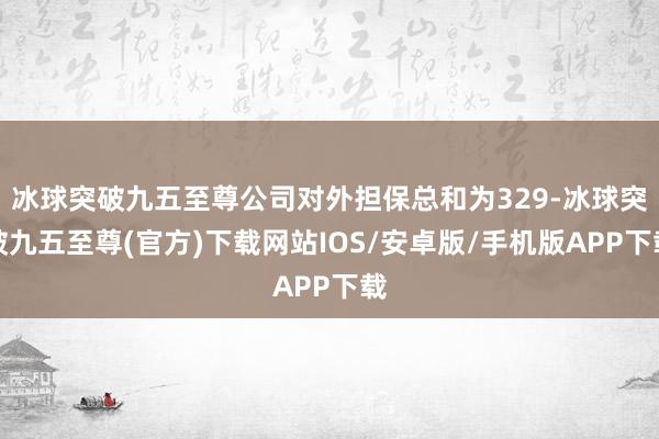 冰球突破九五至尊公司对外担保总和为329-冰球突破九五至尊(官方)下载网站IOS/安卓版/手机版APP下载