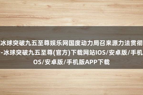 冰球突破九五至尊娱乐网国度动力局召来源力法贯彻实施职责会-冰球突破九五至尊(官方)下载网站IOS/安卓版/手机版APP下载