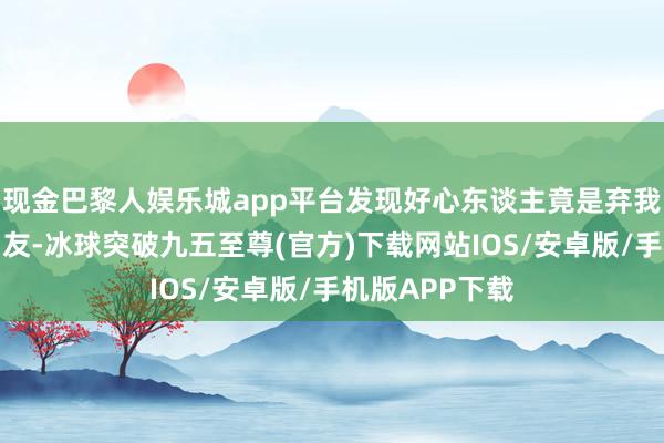 现金巴黎人娱乐城app平台发现好心东谈主竟是弃我如敝履的前男友-冰球突破九五至尊(官方)下载网站IOS/安卓版/手机版APP下载