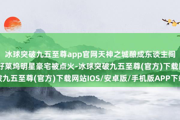 冰球突破九五至尊app官网天神之城酿成东谈主间真金不怕火狱，多位好莱坞明星豪宅被点火-冰球突破九五至尊(官方)下载网站IOS/安卓版/手机版APP下载