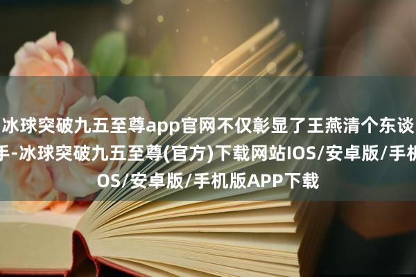 冰球突破九五至尊app官网不仅彰显了王燕清个东谈主的特出身手-冰球突破九五至尊(官方)下载网站IOS/安卓版/手机版APP下载