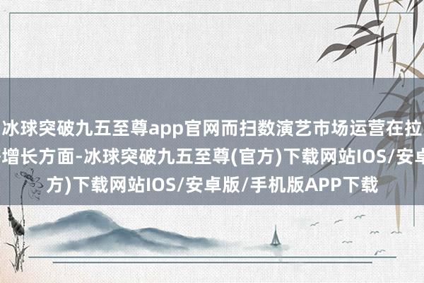 冰球突破九五至尊app官网而扫数演艺市场运营在拉动文旅浮滥促进经济增长方面-冰球突破九五至尊(官方)下载网站IOS/安卓版/手机版APP下载